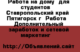 Работа на дому (для студентов) - Ставропольский край, Пятигорск г. Работа » Дополнительный заработок и сетевой маркетинг   